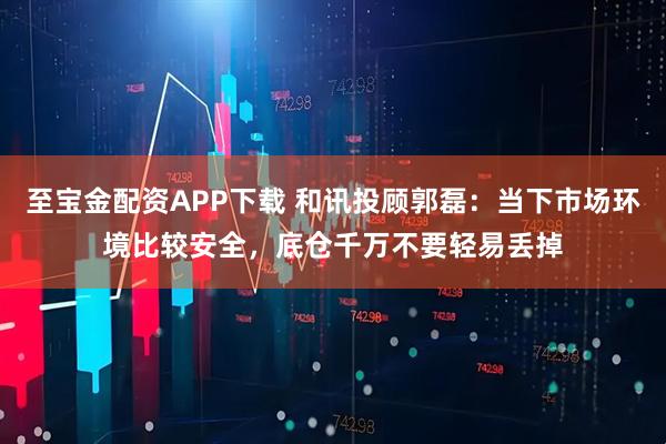 至宝金配资APP下载 和讯投顾郭磊：当下市场环境比较安全，底仓千万不要轻易丢掉