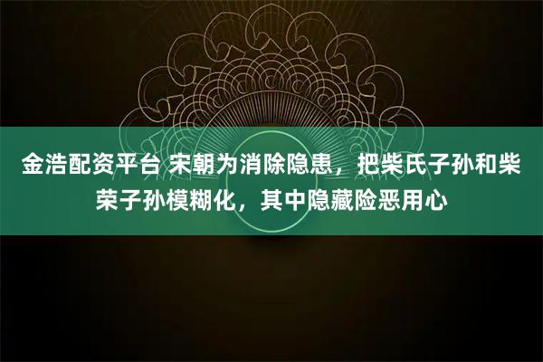 金浩配资平台 宋朝为消除隐患，把柴氏子孙和柴荣子孙模糊化，其中隐藏险恶用心