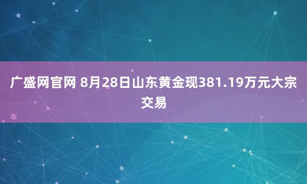 广盛网官网 8月28日山东黄金现381.19万元大宗交易