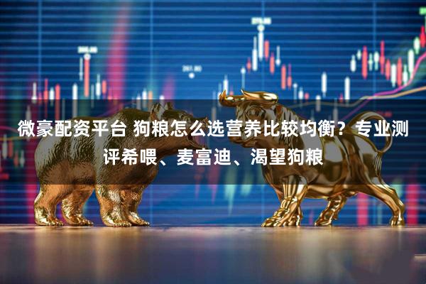 微豪配资平台 狗粮怎么选营养比较均衡？专业测评希喂、麦富迪、渴望狗粮