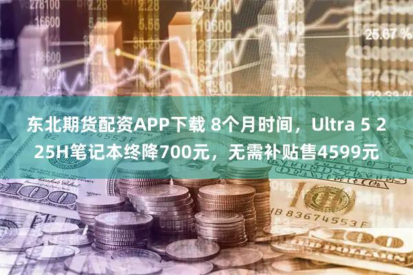 东北期货配资APP下载 8个月时间，Ultra 5 225H笔记本终降700元，无需补贴售4599元