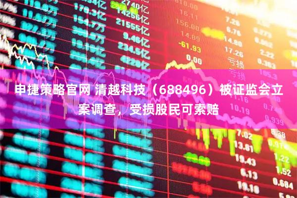 申捷策略官网 清越科技（688496）被证监会立案调查，受损股民可索赔
