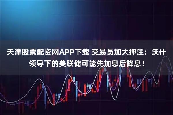 天津股票配资网APP下载 交易员加大押注:沃什领导下的美联储可能先加息后降息!