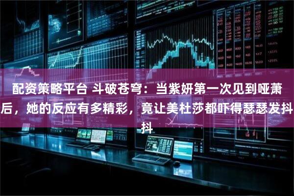 配资策略平台 斗破苍穹：当紫妍第一次见到哑萧后，她的反应有多精彩，竟让美杜莎都吓得瑟瑟发抖