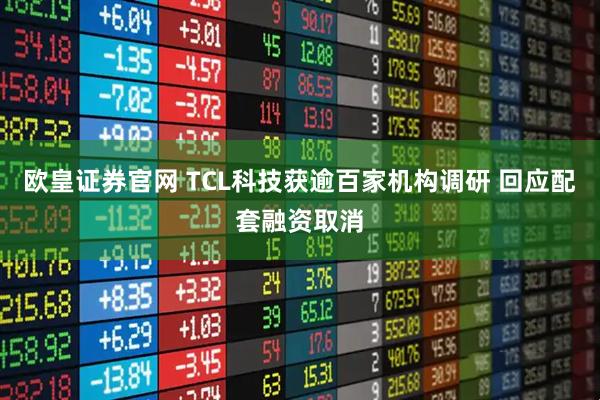 欧皇证券官网 TCL科技获逾百家机构调研 回应配套融资取消