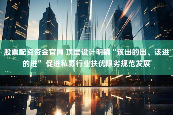 股票配资资金官网 顶层设计明确“该出的出、该进的进” 促进私募行业扶优限劣规范发展